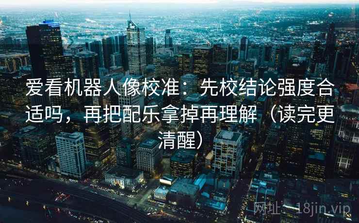 爱看机器人像校准：先校结论强度合适吗，再把配乐拿掉再理解（读完更清醒）
