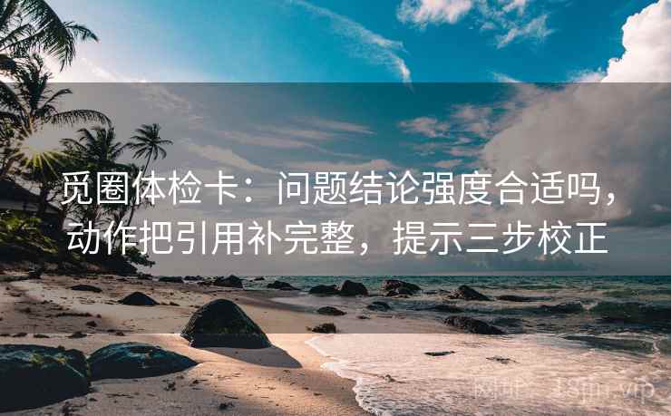 觅圈体检卡:问题结论强度合适吗,动作把引用补完整,提示三步校正 觅圈体检卡:问题结论强度合适吗,动作把引用补完整,提示三步校正