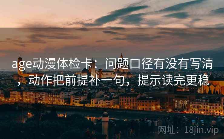 age动漫体检卡：问题口径有没有写清，动作把前提补一句，提示读完更稳