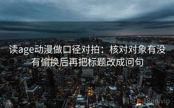 读age动漫做口径对拍：核对对象有没有偷换后再把标题改成问句