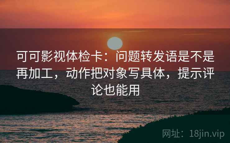 可可影视体检卡：问题转发语是不是再加工，动作把对象写具体，提示评论也能用