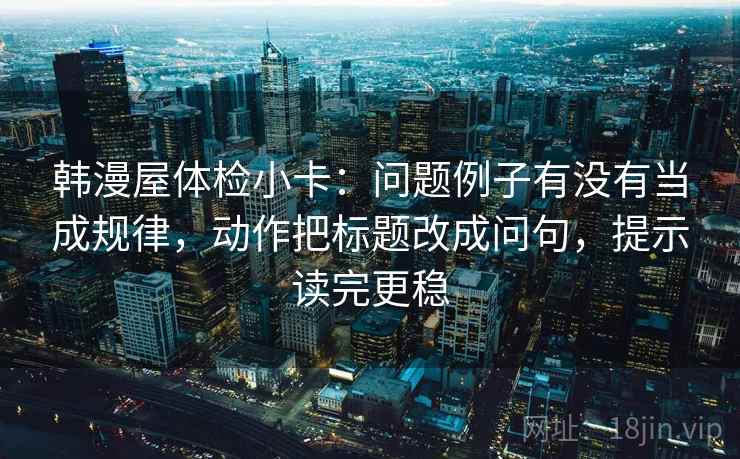 韩漫屋体检小卡：问题例子有没有当成规律，动作把标题改成问句，提示读完更稳