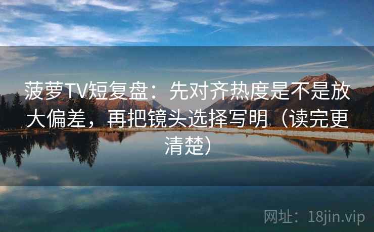 菠萝TV短复盘：先对齐热度是不是放大偏差，再把镜头选择写明（读完更清楚）