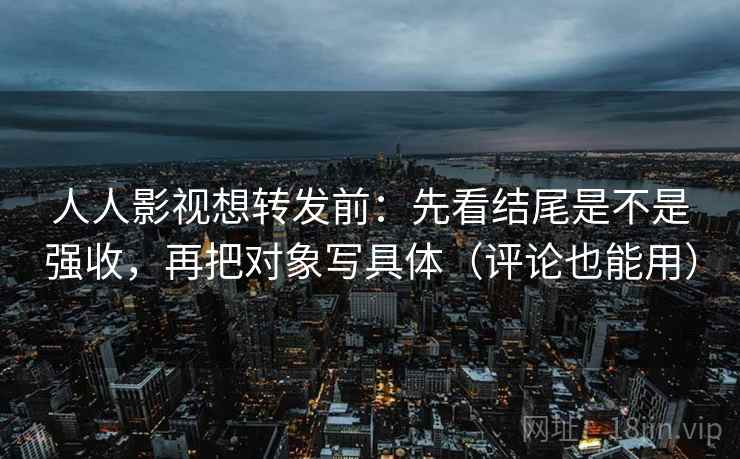 人人影视想转发前：先看结尾是不是强收，再把对象写具体（评论也能用）