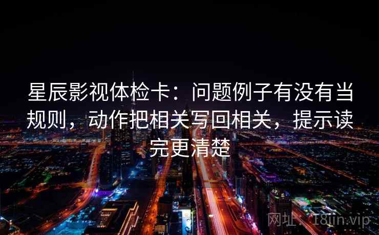星辰影视体检卡：问题例子有没有当规则，动作把相关写回相关，提示读完更清楚