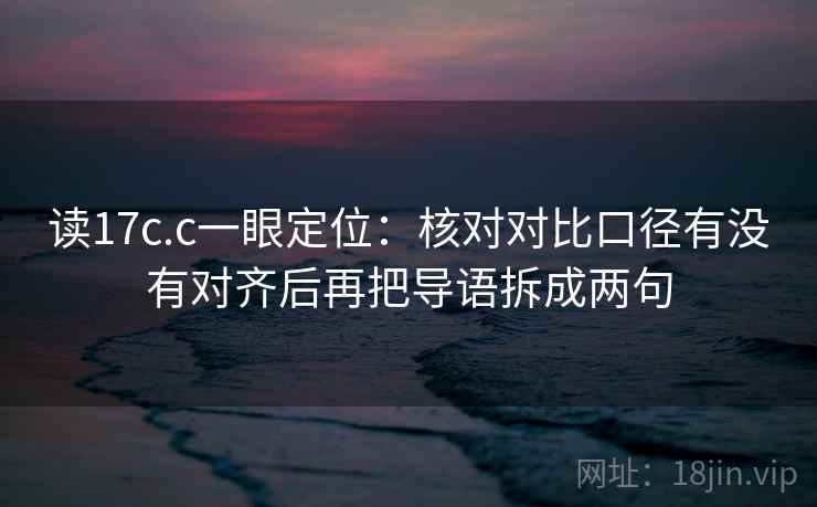 读17c.c一眼定位：核对对比口径有没有对齐后再把导语拆成两句