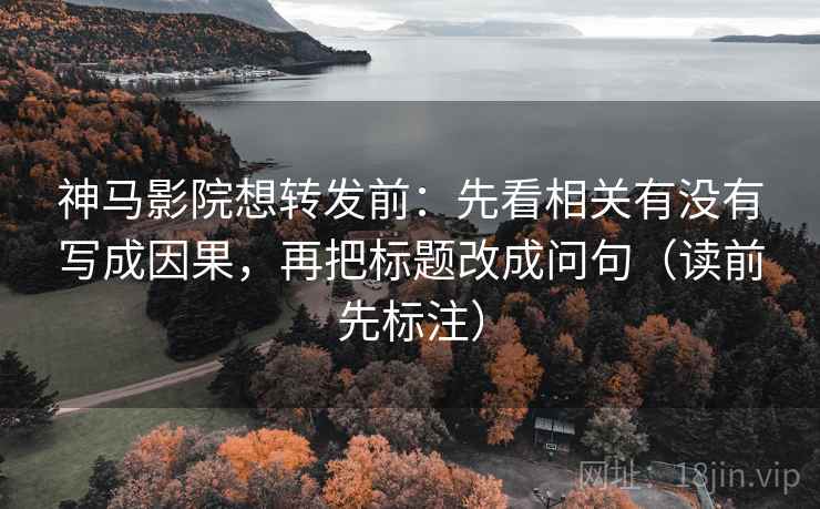 神马影院想转发前：先看相关有没有写成因果，再把标题改成问句（读前先标注）
