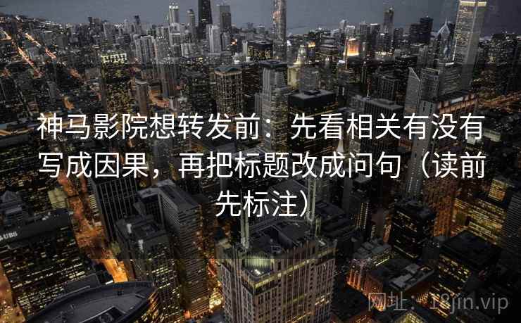 神马影院想转发前：先看相关有没有写成因果，再把标题改成问句（读前先标注）