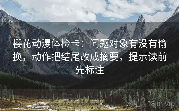 樱花动漫体检卡:问题对象有没有偷换,动作把结尾改成摘要,提示读前先标注 樱花动漫体检卡:问题对象有没有偷换,动作把结尾改成摘要,提示读前先标注