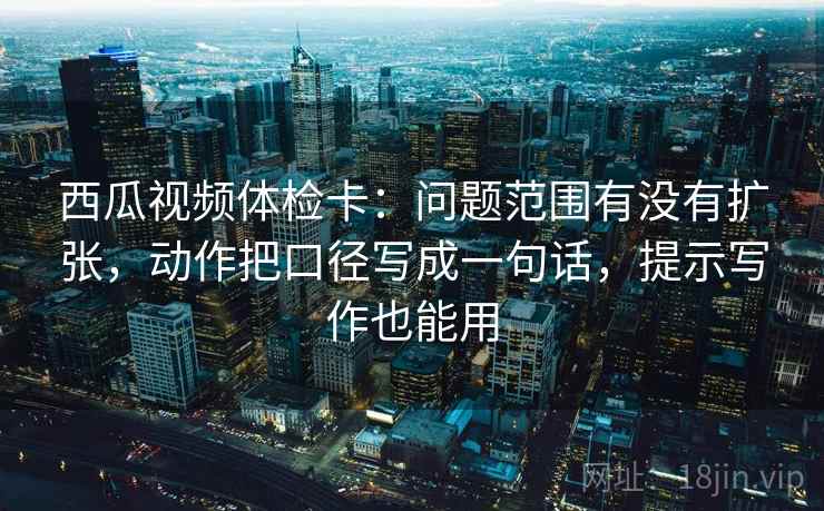 西瓜视频体检卡：问题范围有没有扩张，动作把口径写成一句话，提示写作也能用