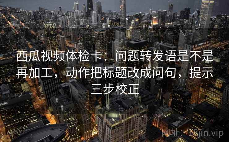西瓜视频体检卡：问题转发语是不是再加工，动作把标题改成问句，提示三步校正