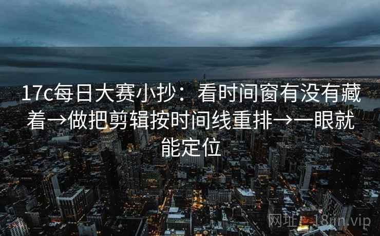 17c每日大赛小抄：看时间窗有没有藏着→做把剪辑按时间线重排→一眼就能定位