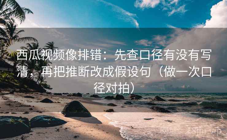 西瓜视频像排错：先查口径有没有写清，再把推断改成假设句（做一次口径对拍）