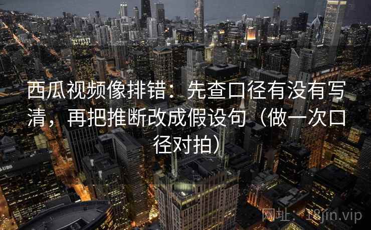 西瓜视频像排错：先查口径有没有写清，再把推断改成假设句（做一次口径对拍）