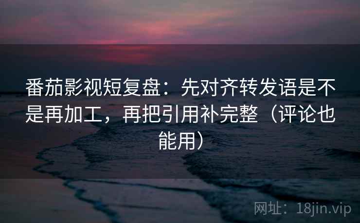 番茄影视短复盘：先对齐转发语是不是再加工，再把引用补完整（评论也能用）