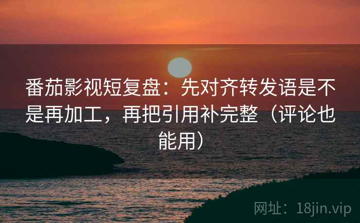 番茄影视短复盘：先对齐转发语是不是再加工，再把引用补完整（评论也能用）
