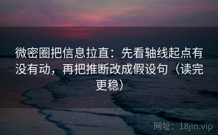 微密圈把信息拉直：先看轴线起点有没有动，再把推断改成假设句（读完更稳）