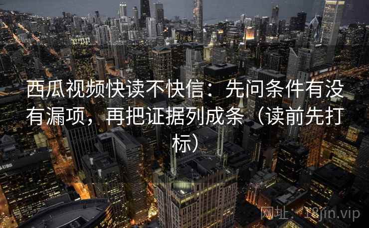 西瓜视频快读不快信:先问条件有没有漏项,再把证据列成条(读前先打标) 西瓜视频快读不快信:先问条件有没有漏项,再把证据列成条(读前先打标)